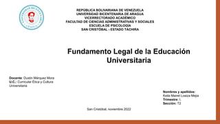 Nombres y apellidos:
Keila Mairet Loaiza Mejia
Trimestre: I.
Sección: T2
San Cristóbal, noviembre 2022
Fundamento Legal de la Educación
Universitaria
REPÚBLICA BOLIVARIANA DE VENEZUELA
UNIVERSIDAD BICENTENARIA DE ARAGUA
VICERRECTORADO ACADÉMICO
FACULTAD DE CIENCIAS ADMINISTRATIVAS Y SOCIALES
ESCUELA DE PSICOLOGÍA
SAN CRISTÓBAL - ESTADO TÁCHIRA
Docente: Dustin Márquez Mora
U.C.: Curricular Ética y Cultura
Universitaria
 