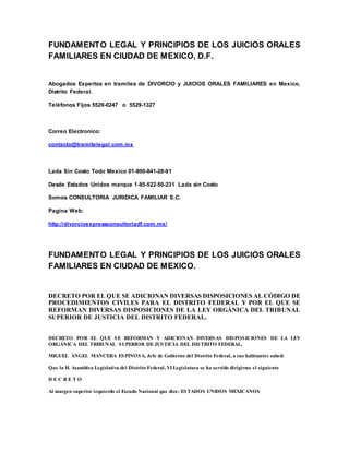 FUNDAMENTO LEGAL Y PRINCIPIOS DE LOS JUICIOS ORALES
FAMILIARES EN CIUDAD DE MEXICO, D.F.
Abogados Expertos en tramites de DIVORCIO y JUICIOS ORALES FAMILIARES en Mexico,
Distrito Federal.
Teléfonos Fijos 5529-0247 o 5529-1327
Correo Electronico:
contacto@tramitelegal.com.mx
Lada Sin Costo Todo Mexico 01-800-841-28-91
Desde Estados Unidos marque 1-85-522-50-231 Lada sin Costo
Somos CONSULTORIA JURIDICA FAMILIAR S.C.
Pagina Web:
http://divorcioexpressconsultoriadf.com.mx/
FUNDAMENTO LEGAL Y PRINCIPIOS DE LOS JUICIOS ORALES
FAMILIARES EN CIUDAD DE MEXICO.
DECRETO POR EL QUE SE ADICIONAN DIVERSAS DISPOSICIONES AL CÓDIGO DE
PROCEDIMIENTOS CIVILES PARA EL DISTRITO FEDERAL Y POR EL QUE SE
REFORMAN DIVERSAS DISPOSICIONES DE LA LEY ORGÁNICA DEL TRIBUNAL
SUPERIOR DE JUSTICIA DEL DISTRITO FEDERAL.
DECRETO POR EL QUE SE REFORMAN Y ADICIONAN DIVERSAS DISPOSICIONES DE LA LEY
ORGÁNICA DEL TRIBUNAL SUPERIOR DE JUSTICIA DEL DISTRITO FEDERAL.
MIGUEL ÁNGEL MANCERA ESPINOSA, Jefe de Gobierno del Distrito Federal, a sus habitantes sabed:
Que la H. Asamblea Legislativa del Distrito Federal, VI Legislatura se ha servido dirigirme el siguiente
D E C R E T O
Al margen superior izquierdo el Escudo Nacional que dice: ESTADOS UNIDOS MEXICANOS
 
