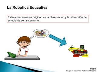 La Robótica Educativa
DIGETE
Equipo de Desarrollo Profesional Docente
Estas creaciones se originan en la observación y la interacción del
estudiante con su entorno.
 