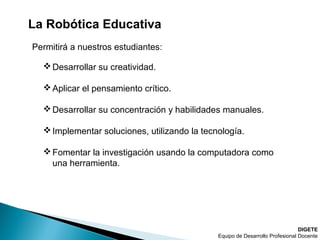 La Robótica Educativa
DIGETE
Equipo de Desarrollo Profesional Docente
Desarrollar su creatividad.
Aplicar el pensamiento crítico.
Desarrollar su concentración y habilidades manuales.
Implementar soluciones, utilizando la tecnología.
Fomentar la investigación usando la computadora como
una herramienta.
Permitirá a nuestros estudiantes:
 