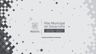 Plan Municipal
de Desarrollo
2018 - 2021Gobierno Municipal de
Matamoros
NO ROBAR, NO MENTIR, NO TRAICIONAR.
 