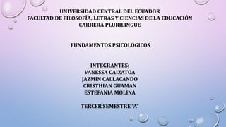 UNIVERSIDAD CENTRAL DEL ECUADOR
FACULTAD DE FILOSOFÍA, LETRAS Y CIENCIAS DE LA EDUCACIÓN
CARRERA PLURILINGUE
FUNDAMENTOS PSICOLOGICOS
INTEGRANTES:
VANESSA CAIZATOA
JAZMIN CALLACANDO
CRISTHIAN GUAMAN
ESTEFANIA MOLINA
TERCER SEMESTRE “A”
 