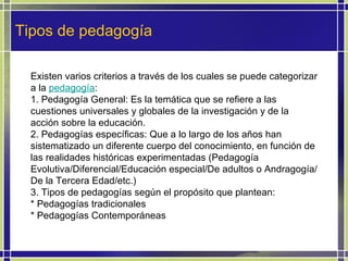 Tipos de pedagogía Existen varios criterios a través de los cuales se puede categorizar a la  pedagogía : 1. Pedagogía General: Es la temática que se refiere a las cuestiones universales y globales de la investigación y de la acción sobre la educación. 2. Pedagogías específicas: Que a lo largo de los años han sistematizado un diferente cuerpo del conocimiento, en función de las realidades históricas experimentadas (Pedagogía Evolutiva/Diferencial/Educación especial/De adultos o Andragogía/ De la Tercera Edad/etc.) 3. Tipos de pedagogías según el propósito que plantean: * Pedagogías tradicionales * Pedagogías Contemporáneas 