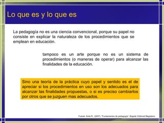 Lo que es y lo que es La pedagogía no es una ciencia convencional, porque su papel no consiste en explicar la naturaleza de los procedimientos que se emplean en educación.  tampoco es un arte porque no es un sistema de procedimientos (o maneras de operar) para alcanzar las finalidades de la educación.  Sino una teoría de la práctica cuyo papel y sentido es el de apreciar si los procedimientos en uso son los adecuados para alcanzar las finalidades propuestas, o si es preciso cambiarlos por otros que se juzguen mas adecuados.  Fuente: Ávila R., (2007). “Fundamentos de pedagogía”. Bogotá. Editorial Magisterio 