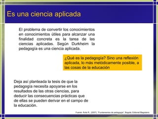 Es una ciencia aplicada EI problema de convertir los conocimientos en conocimientos útiles para alcanzar una finalidad concreta es la tarea de las ciencias aplicadas. Según Durkheim la pedagogía es una ciencia aplicada.  ¿Qué es la pedagogía? Sino una reflexión aplicada, lo más metódicamente posible, a las cosas de la educación Deja así planteada la tesis de que la pedagogía necesita apoyarse en los resultados de las otras ciencias, para deducir las consecuencias prácticas que de ellas se pueden derivar en el campo de la educación.  Fuente: Ávila R., (2007). “Fundamentos de pedagogía”. Bogotá. Editorial Magisterio 