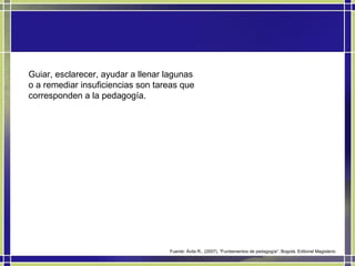 Guiar, esclarecer, ayudar a llenar lagunas o a remediar insuficiencias son tareas que corresponden a la pedagogía.  Fuente: Ávila R., (2007). “Fundamentos de pedagogía”. Bogotá. Editorial Magisterio 