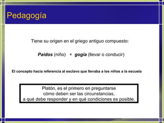 Pedagogía Tiene su origen en el griego antiguo compuesto: Paidos  (niño)  +  gogia  (llevar o conducir) El concepto hacía referencia al esclavo que llevaba a los niños a la escuela Platón, es el primero en preguntarse cómo deben ser las circunstancias, a qué debe responder y en qué condiciones es posible.  