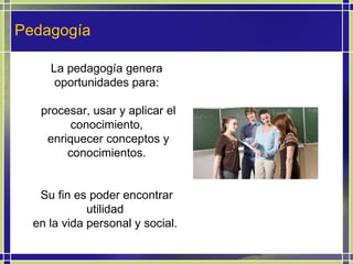 Pedagogía La pedagogía genera oportunidades para: procesar, usar y aplicar el conocimiento, enriquecer conceptos y conocimientos. Su fin es poder encontrar utilidad  en la vida personal y social.  