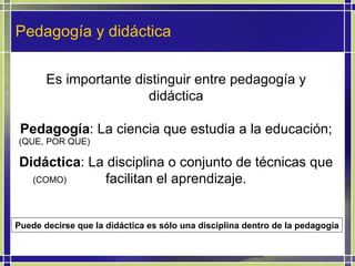 Pedagogía y didáctica Es importante distinguir entre pedagogía y didáctica Pedagogía : La ciencia que estudia a la educación; Didáctica : La disciplina o conjunto de técnicas que facilitan el aprendizaje. Puede decirse que la didáctica es sólo una disciplina dentro de la pedagogía (COMO) (QUE, POR QUE) 