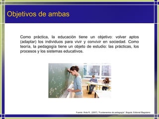Objetivos de ambas Como práctica, la educación tiene un objetivo: volver aptos (adaptar) los individuos para vivir y convivir en sociedad. Como teoría, la pedagogía tiene un objeto de estudio: las prácticas, los procesos y los sistemas educativos.  Fuente: Ávila R., (2007). “Fundamentos de pedagogía”. Bogotá. Editorial Magisterio 