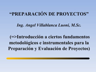 “ PREPARACIÓN DE PROYECTOS” Ing. Angel Villablanca Luoni, M.Sc. (=>Introducción a ciertos fundamentos metodológicos e instrumentales para la Preparación y Evaluación de Proyectos) 