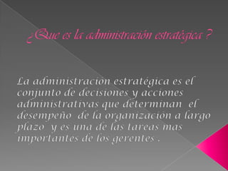 ¿Que es la administración estratégica ? La administración estratégica es el conjunto de decisiones y acciones administrativas que determinan  el desempeño  de la organización a largo plazo  y es una de las tareas mas importantes de los gerentes . 
