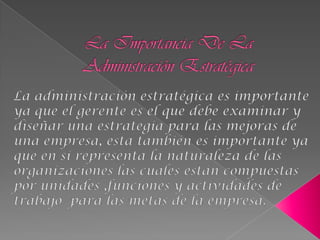 La Importancia De La Administración EstratégicaLa administración estratégica es importante ya que el gerente es el que debe examinar y diseñar una estrategia para las mejoras de una empresa, esta también es importante ya que en sí representa la naturaleza de las organizaciones las cuales están compuestas por unidades ,funciones y actividades de trabajo  para las metas de la empresa.
