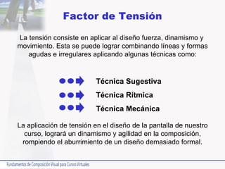 Factor de Tensión La tensión consiste en aplicar al diseño fuerza, dinamismo y  movimiento. Esta se puede lograr combinando líneas y formas agudas e irregulares aplicando algunas técnicas como: La aplicación de tensión en el diseño de la pantalla de nuestro curso, logrará un dinamismo y agilidad en la composición, rompiendo el aburrimiento de un diseño demasiado formal. Técnica Sugestiva Técnica Rítmica Técnica Mecánica 