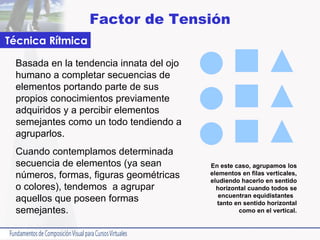Factor de Tensión Basada en la tendencia innata del ojo humano a completar secuencias de elementos portando parte de sus propios conocimientos previamente adquiridos y a percibir elementos semejantes como un todo tendiendo a agruparlos.  Cuando contemplamos determinada secuencia de elementos (ya sean números, formas, figuras geométricas o colores), tendemos  a agrupar aquellos que poseen formas semejantes.  Técnica Rítmica En este caso, agrupamos los elementos en filas verticales, eludiendo hacerlo en sentido horizontal cuando todos se encuentran equidistantes  tanto en sentido horizontal como en el vertical. 