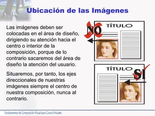 Ubicación de las Imágenes Las imágenes deben ser colocadas en el área de diseño, dirigiendo su atención hacia el centro o interior de la composición, porque de lo contrario sacaremos del área de diseño la atención del usuario.  Situaremos, por tanto, los ejes direccionales de nuestras imágenes siempre el centro de nuestra composición, nunca al contrario. 