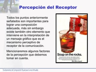 Percepción del Receptor Todos los puntos anteriormente señalados son importantes para lograr una composición adecuada, más sin embargo existe también otro elemento que interviene en la interpretación de un mensaje gráfico que es el mecanismo perceptivo de receptor de la comunicación.  Mencionaremos algunos factores de la percepción que debemos tomar en cuenta. 