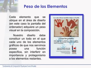 Peso de los Elementos Cada elemento que se ubique en el área de diseño (en este caso la pantalla del ordenador) adquiere un peso visual en la composición. Nuestro diseño debe constituir un todo en el que cada uno de los elementos gráficos de que nos servimos posea una función específica, sin interferir en importancia y protagonismo a los elementos restantes.  