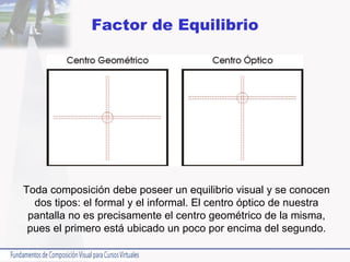 Factor de Equilibrio Toda composición debe poseer un equilibrio visual y se conocen dos tipos: el formal y el informal. El centro óptico de nuestra pantalla no es precisamente el centro geométrico de la misma, pues el primero está ubicado un poco por encima del segundo. 