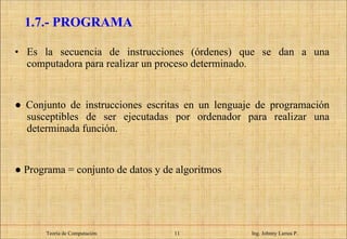 Es la secuencia de instrucciones (órdenes) que se dan a una computadora para realizar un proceso determinado.  ●  Conjunto de instrucciones escritas en un lenguaje de programación susceptibles de ser ejecutadas por ordenador para realizar una determinada función. ●  Programa = conjunto de datos y de algoritmos 1.7.- PROGRAMA Teoría de Computación.   Ing. Johnny Larrea P. 