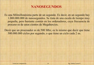 NANOSEGUNDOS Es una Milmillonésima parte de un segundo. Es decir, en un segundo hay 1.000.000.000 de nanosegundos. Se trata de una escala de tiempo muy pequeña, pero bastante común en los ordenadores, cuya frecuencia de proceso es de unos cientos de Megahercios.  Decir que un procesador es de 500 Mhz, es lo mismo que decir que tiene 500.000.000 ciclos por segundo, o que tiene un ciclo cada 2 ns. Teoría de Computación.   Ing. Johnny Larrea P. 