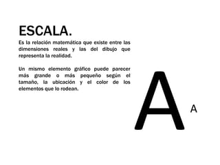 ESCALA.Es la relación matemática que existe entre las dimensiones reales y las del dibujo que representa la realidad. Un mismo elemento gráfico puede parecer más grande o más pequeño según el tamaño, la ubicación y el color de los elementos que lo rodean.AA