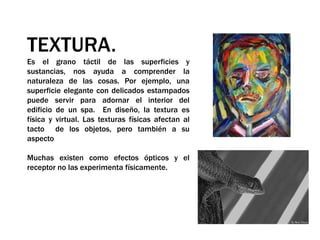 TEXTURA.Es el grano táctil de las superficies y sustancias, nos ayuda a comprender la naturaleza de las cosas. Por ejemplo, una superficie elegante con delicados estampados puede servir para adornar el interior del edificio de un spa.  En diseño, la textura es física y virtual. Las texturas físicas afectan al tacto  de los objetos, pero también a su aspecto Muchas existen como efectos ópticos y el receptor no las experimenta físicamente.