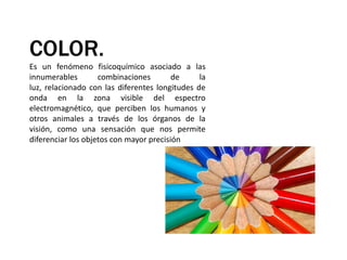 COLOR.Es un fenómeno fisicoquímico asociado a las innumerables combinaciones de la luz, relacionado con las diferentes longitudes de onda en la zona visible del espectro electromagnético, que perciben los humanos y otros animales a través de los órganos de la visión, como una sensación que nos permite diferenciar los objetos con mayor precisión