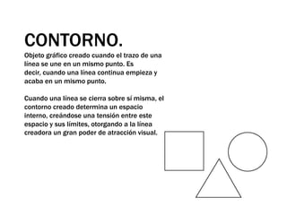 CONTORNO.Objeto gráfico creado cuando el trazo de una línea se une en un mismo punto. Es decir, cuando una línea continua empieza y acaba en un mismo punto. Cuando una línea se cierra sobre sí misma, el contorno creado determina un espacio interno, creándose una tensión entre este espacio y sus límites, otorgando a la línea creadora un gran poder de atracción visual. 