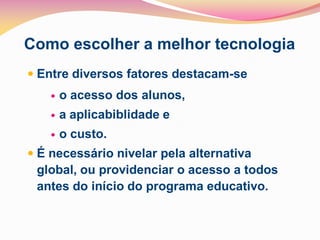 Como escolher a melhor tecnologia
 Entre diversos fatores destacam-se
       o acesso dos alunos,
       a aplicabiblidade e
       o custo.
 É necessário nivelar pela alternativa
 global, ou providenciar o acesso a todos
 antes do início do programa educativo.
 