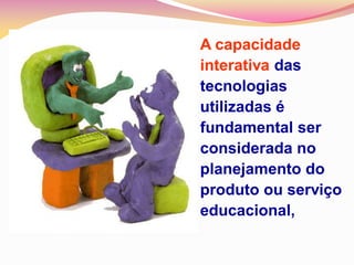 A capacidade
interativa das
tecnologias
utilizadas é
fundamental ser
considerada no
planejamento do
produto ou serviço
educacional,
 