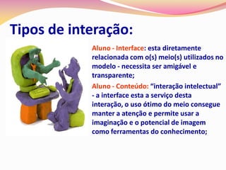 Tipos de interação:
            Aluno - Interface: esta diretamente
             relacionada com o(s) meio(s) utilizados no
             modelo - necessita ser amigável e
             transparente;
            Aluno - Conteúdo: “interação intelectual”
             - a interface esta a serviço desta
             interação, o uso ótimo do meio consegue
             manter a atenção e permite usar a
             imaginação e o potencial de imagem
             como ferramentas do conhecimento;
 