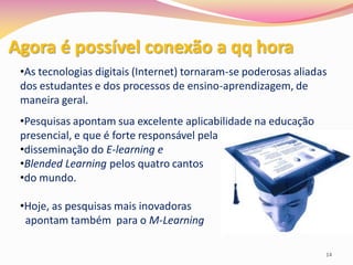 Agora é possível conexão a qq hora
 •As tecnologias digitais (Internet) tornaram-se poderosas aliadas
 dos estudantes e dos processos de ensino-aprendizagem, de
 maneira geral.
 •Pesquisas apontam sua excelente aplicabilidade na educação
 presencial, e que é forte responsável pela
 •disseminação do E-learning e
 •Blended Learning pelos quatro cantos
 •do mundo.

 •Hoje, as pesquisas mais inovadoras
  apontam também para o M-Learning

                                                                 14
 