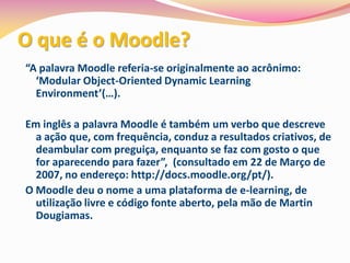 O que é o Moodle?
“A palavra Moodle referia-se originalmente ao acrônimo:
  ‘Modular Object-Oriented Dynamic Learning
  Environment’(…).

Em inglês a palavra Moodle é também um verbo que descreve
  a ação que, com frequência, conduz a resultados criativos, de
  deambular com preguiça, enquanto se faz com gosto o que
  for aparecendo para fazer”, (consultado em 22 de Março de
  2007, no endereço: http://docs.moodle.org/pt/).
O Moodle deu o nome a uma plataforma de e-learning, de
  utilização livre e código fonte aberto, pela mão de Martin
  Dougiamas.
 