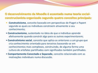 O desenvolvimento da Moodle é assentado numa teoria social-
construcionista organizado segundo quatro conceitos principais:
 Construtivismo, conceito baseado em perspectivas de Piaget e Papert
   segundo as quais os indivíduos constroem ativamente o seu
   conhecimento;
• Construcionismo, sustentado na ideia de que o indivíduo aprende
   efetivamente quando constrói algo para os outros experimentarem;
• Construtivismo social, conceito que aplica os anteriores a um grupo que
   cria conhecimento orientado para terceiros baseando-se em
   conhecimentos mais complexos, construindo, de alguma forma uma
   cultura de artefatos partilhados com significados também partilhados.
• Comportamento Conectado e Separado, conceito relacionado com as
   motivações individuais numa discussão.
 