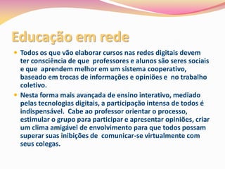 Educação em rede
 Todos os que vão elaborar cursos nas redes digitais devem
  ter consciência de que professores e alunos são seres sociais
  e que aprendem melhor em um sistema cooperativo,
  baseado em trocas de informações e opiniões e no trabalho
  coletivo.
 Nesta forma mais avançada de ensino interativo, mediado
  pelas tecnologias digitais, a participação intensa de todos é
  indispensável. Cabe ao professor orientar o processo,
  estimular o grupo para participar e apresentar opiniões, criar
  um clima amigável de envolvimento para que todos possam
  superar suas inibições de comunicar-se virtualmente com
  seus colegas.
 