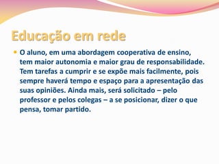 Educação em rede
 O aluno, em uma abordagem cooperativa de ensino,
  tem maior autonomia e maior grau de responsabilidade.
  Tem tarefas a cumprir e se expõe mais facilmente, pois
  sempre haverá tempo e espaço para a apresentação das
  suas opiniões. Ainda mais, será solicitado – pelo
  professor e pelos colegas – a se posicionar, dizer o que
  pensa, tomar partido.
 