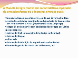 A Moodle integra muitas das características esperadas
de uma plataforma de e-learning, entre as quais:

 • fóruns de discussão configuráveis, ainda que de forma limitada
 • gestão de conteúdos, permitindo a edição direta de documentos
    em formato texto e HTML (HyperText Markup Language)
 • criação de questionários com possibilidade de opção por vários
 tipos de resposta
 • sistema de Chat com registro de histórico configurável;
 • sistema de Blogues
 • editor Wiki
 • sistema de distribuição de inquéritos estandardizados
 • sistema de gestão de tarefas dos utilizadores, etc
 