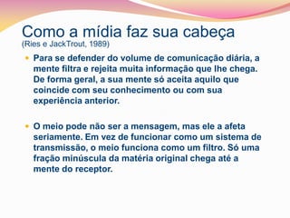 Como a mídia faz sua cabeça
(Ries e JackTrout, 1989)
 Para se defender do volume de comunicação diária, a
   mente filtra e rejeita muita informação que lhe chega.
   De forma geral, a sua mente só aceita aquilo que
   coincide com seu conhecimento ou com sua
   experiência anterior.

 O meio pode não ser a mensagem, mas ele a afeta
   seriamente. Em vez de funcionar como um sistema de
   transmissão, o meio funciona como um filtro. Só uma
   fração minúscula da matéria original chega até a
   mente do receptor.
 