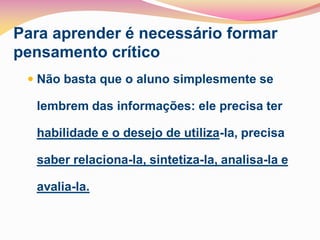 Para aprender é necessário formar
pensamento crítico
  Não basta que o aluno simplesmente se

  lembrem das informações: ele precisa ter

  habilidade e o desejo de utiliza-la, precisa

  saber relaciona-la, sintetiza-la, analisa-la e

  avalia-la.
 