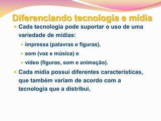 Diferenciando tecnologia e mídia
 Cada tecnologia pode suportar o uso de uma
 variedade de mídias:
   impressa (palavras e figuras),
   som (voz e música) e
   vídeo (figuras, som e animação).

 Cada mídia possui diferentes características,
 que também variam de acordo com a
 tecnologia que a distribui.
 