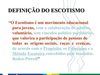 DEFINIÇÃO DO ESCOTISMO

“O Escotismo é um movimento educacional
 para jovens, com a colaboração de adultos,
 voluntário, sem vínculos político partidários,
 que valoriza a participação de pessoas de
 todas as origens sociais, raças e crenças,
 de acordo com o Propósito, os Princípios e o
 Método Escoteiro concebidos pelo fundador,
 Baden-Powell”


                                       3
 