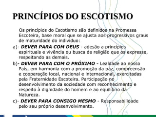 PRINCÍPIOS DO ESCOTISMO
   Os princípios do Escotismo são definidos na Promessa
   Escoteira, base moral que se ajusta aos progressivos graus
   de maturidade do indivíduo:
a)- DEVER PARA COM DEUS - adesão a princípios
   espirituais e vivência ou busca de religião que os expresse,
   respeitando as demais.
b)- DEVER PARA COM O PRÓXIMO - Lealdade ao nosso
   País, em harmonia com a promoção da paz, compreensão
   e cooperação local, nacional e internacional, exercitadas
   pela Fraternidade Escoteira. Participação no
   desenvolvimento da sociedade com reconhecimento e
   respeito à dignidade do homem e ao equilíbrio da
   Natureza.
c)- DEVER PARA CONSIGO MESMO - Responsabilidade
   pelo seu próprio desenvolvimento.
                                                    5
 