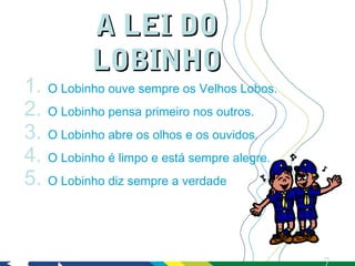 A LEI DO
           LOBINHO
1. O Lobinho ouve sempre os Velhos Lobos.
2. O Lobinho pensa primeiro nos outros.
3. O Lobinho abre os olhos e os ouvidos.
4. O Lobinho é limpo e está sempre alegre.
5. O Lobinho diz sempre a verdade
 