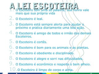 A LEI ESCOTEIRA
1.  O Escoteiro tem uma só palavra; sua honra vale
    mais que sua própria vida
2. O Escoteiro é leal.
3. O Escoteiro está sempre alerta para ajudar o
    próximo e pratica diariamente uma boa ação.
4. O Escoteiro é amigo de todos e irmão dos demais
    Escoteiros.
5. O Escoteiro é cortês.
6. O Escoteiro é bom para os animais e as plantas.
7. O Escoteiro é obediente e disciplinado.
8. O Escoteiro é alegre e sorri nas dificuldades.
9. O Escoteiro é econômico e respeita o bem alheio.
10.O Escoteiro é limpo de corpo e alma.
 