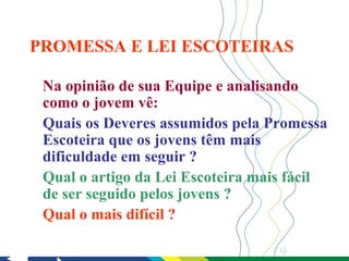 PROMESSA E LEI ESCOTEIRAS

 Na opinião de sua Equipe e analisando
 como o jovem vê:
 Quais os Deveres assumidos pela Promessa
 Escoteira que os jovens têm mais
 dificuldade em seguir ?
 Qual o artigo da Lei Escoteira mais fácil
 de ser seguido pelos jovens ?
 Qual o mais difícil ?

                                   9
 