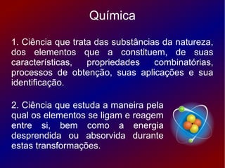 Química

1. Ciência que trata das substâncias da natureza,
dos elementos que a constituem, de suas
características,   propriedades    combinatórias,
processos de obtenção, suas aplicações e sua
identificação.

2. Ciência que estuda a maneira pela
qual os elementos se ligam e reagem
entre si, bem como a energia
desprendida ou absorvida durante
estas transformações.
 