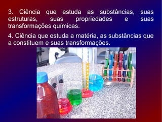 3. Ciência que estuda as substâncias, suas
estruturas,   suas    propriedades e  suas
transformações químicas.
4. Ciência que estuda a matéria, as substâncias que
a constituem e suas transformações.
 