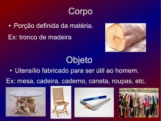 Corpo
●    Porção definida da matéria.
Ex: tronco de madeira


                      Objeto
 ●   Utensílio fabricado para ser útil ao homem.
Ex: mesa, cadeira, caderno, caneta, roupas, etc.
 