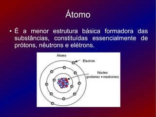 Átomo
●   É a menor estrutura básica formadora das
    substâncias, constituídas essencialmente de
    prótons, nêutrons e elétrons.
 